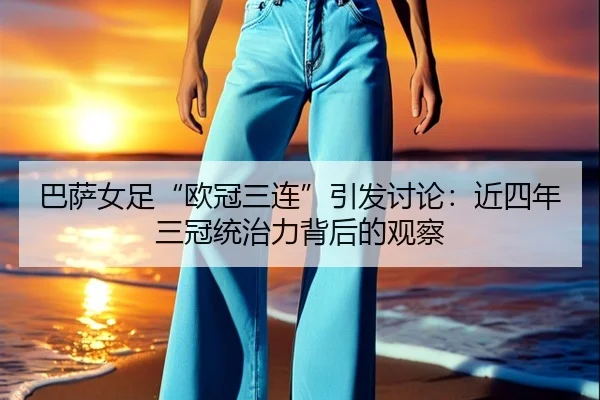 巴萨女足“欧冠三连”引发讨论：近四年三冠统治力背后的观察